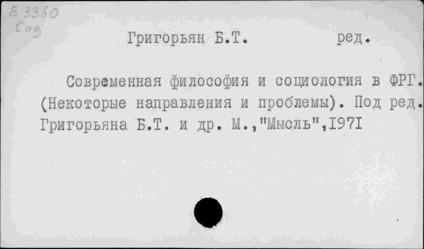 ﻿Григорьян Б.Т.
ред.
Современная философия и социология в ФРГ. (Некоторые направления и проблемы). Под ред. Григорьяна Б.Т. и др. М.,’’Мысль", 1971